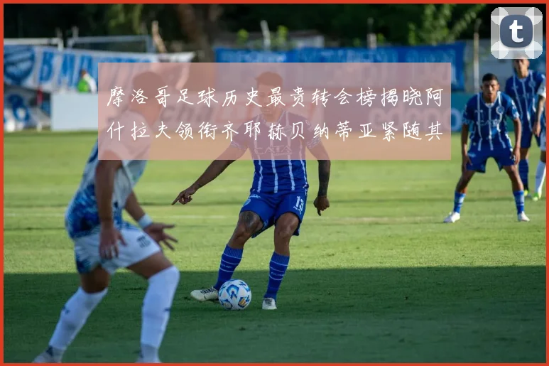 摩洛哥足球历史最贵转会榜揭晓阿什拉夫领衔齐耶赫贝纳蒂亚紧随其后
