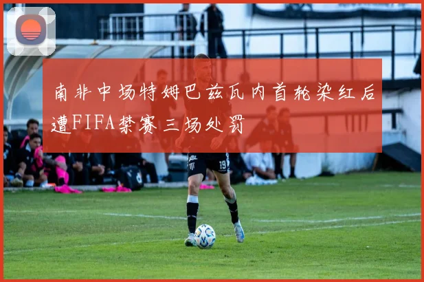 南非中场特姆巴兹瓦内首轮染红后遭FIFA禁赛三场处罚