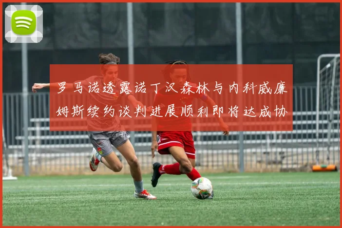 罗马诺透露诺丁汉森林与内科威廉姆斯续约谈判进展顺利即将达成协议
