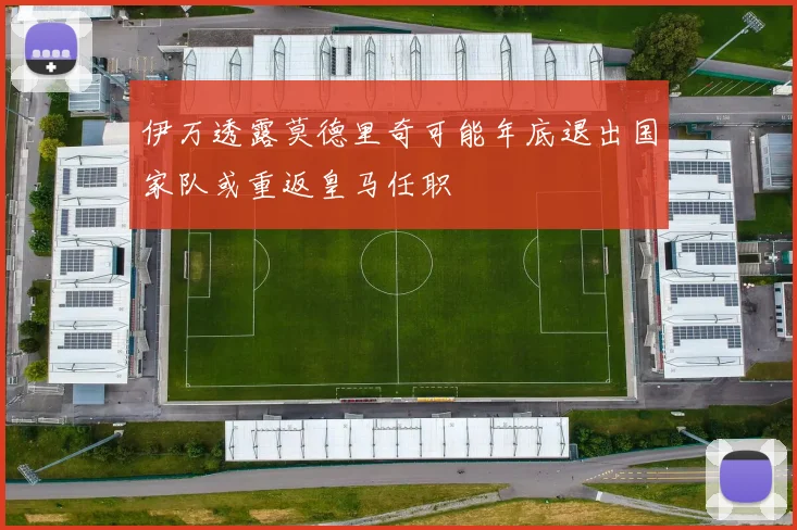 伊万透露莫德里奇可能年底退出国家队或重返皇马任职