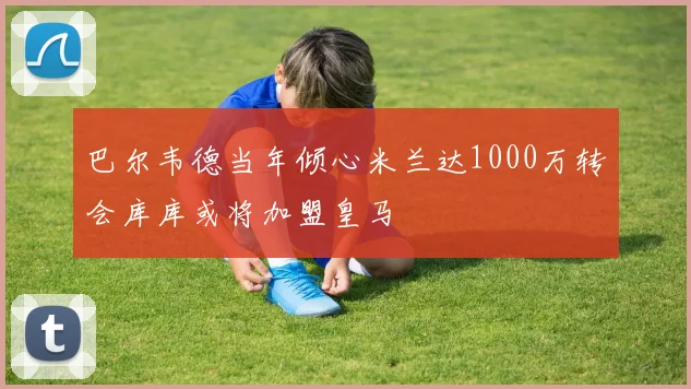 巴尔韦德当年倾心米兰达1000万转会库库或将加盟皇马
