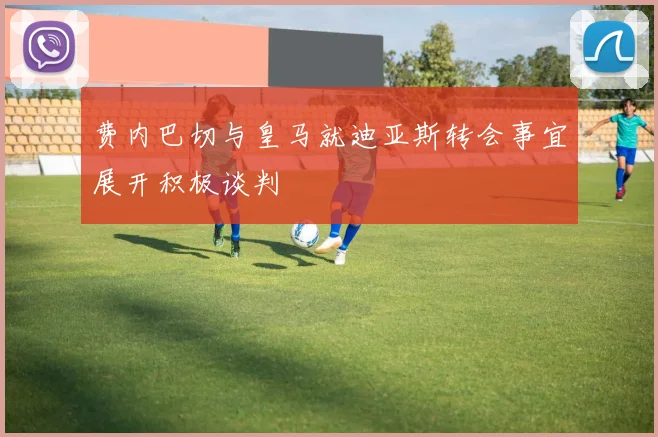 费内巴切与皇马就迪亚斯转会事宜展开积极谈判