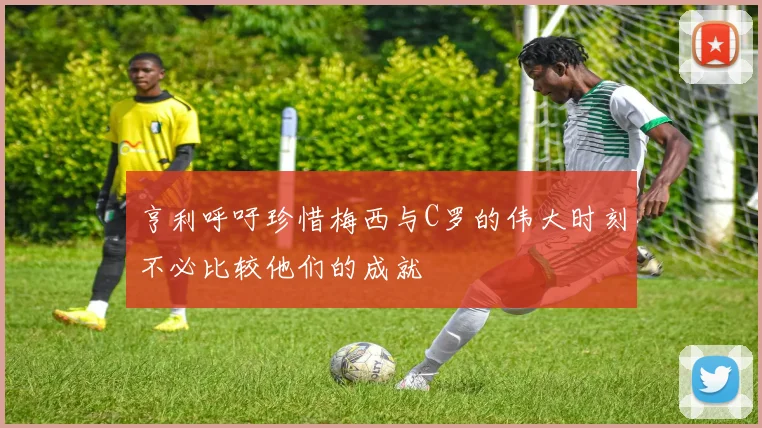 亨利呼吁珍惜梅西与C罗的伟大时刻不必比较他们的成就