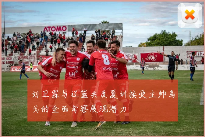 刘卫霖与辽篮共度夏训接受主帅乌戈的全面考察展现潜力